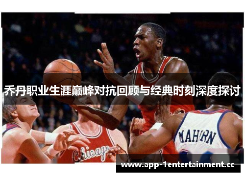 乔丹职业生涯巅峰对抗回顾与经典时刻深度探讨