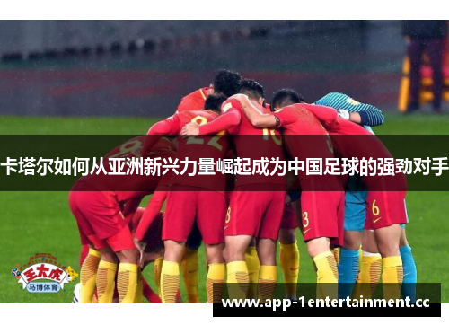 卡塔尔如何从亚洲新兴力量崛起成为中国足球的强劲对手 卡塔尔如何从亚洲新兴力量崛起成为中国足球的强劲对手
