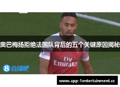 奥巴梅扬拒绝法国队背后的五个关键原因揭秘